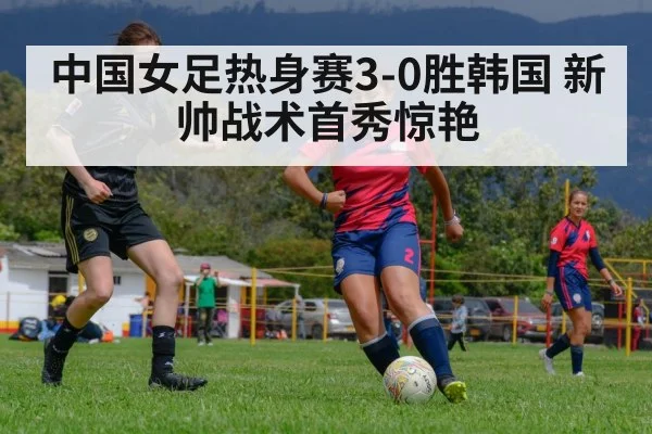 中国女足热身赛3-0胜韩国 新帅战术首秀惊艳