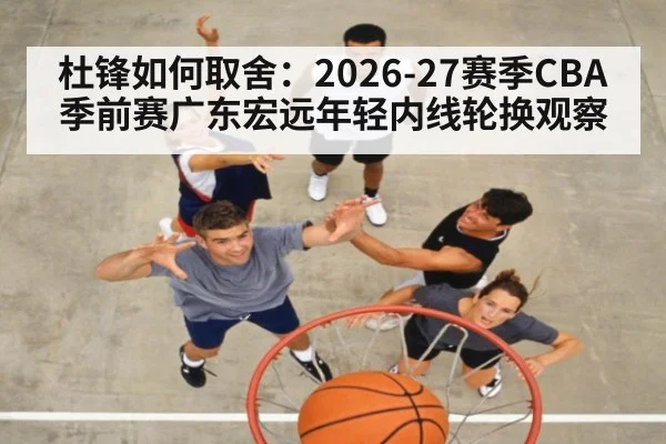 杜锋如何取舍：2026-27赛季CBA季前赛广东宏远年轻内线轮换观察